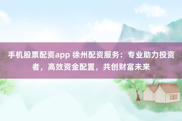手机股票配资app 徐州配资服务：专业助力投资者，高效资金配置，共创财富未来