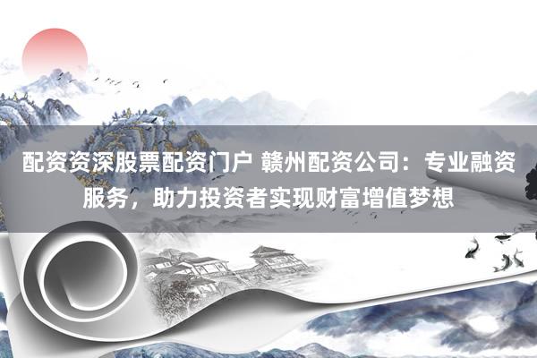 配资资深股票配资门户 赣州配资公司：专业融资服务，助力投资者实现财富增值梦想