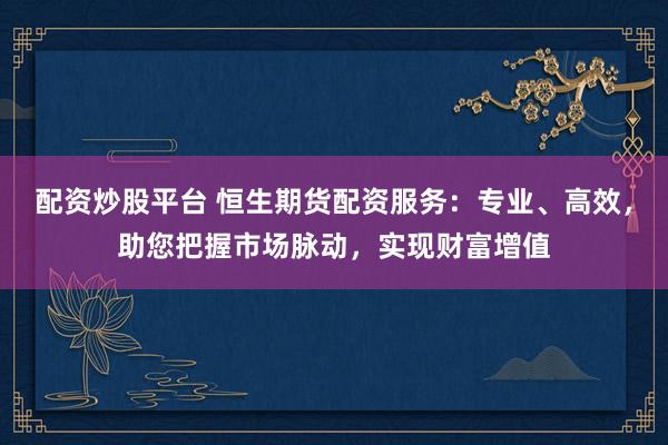 配资炒股平台 恒生期货配资服务：专业、高效，助您把握市场脉动，实现财富增值