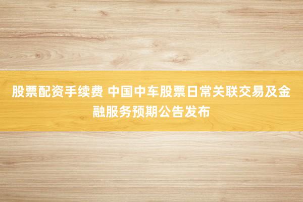 股票配资手续费 中国中车股票日常关联交易及金融服务预期公告发布
