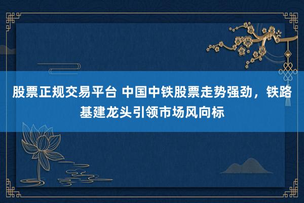 股票正规交易平台 中国中铁股票走势强劲，铁路基建龙头引领市场风向标