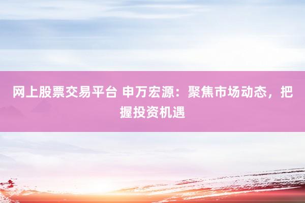 网上股票交易平台 申万宏源：聚焦市场动态，把握投资机遇