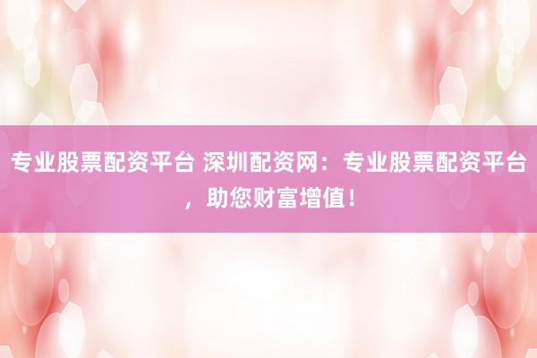 专业股票配资平台 深圳配资网：专业股票配资平台，助您财富增值！