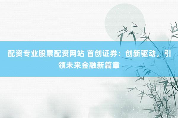 配资专业股票配资网站 首创证券：创新驱动，引领未来金融新篇章