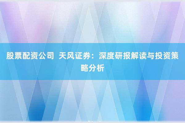 股票配资公司  天风证券：深度研报解读与投资策略分析