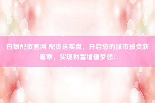 白银配资官网 配资送实盘，开启您的股市投资新篇章，实现财富增值梦想！