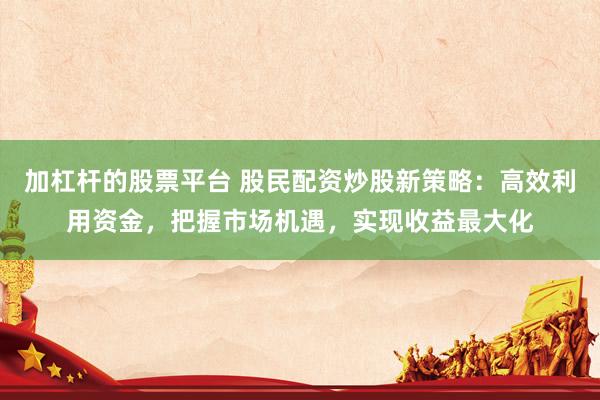 加杠杆的股票平台 股民配资炒股新策略：高效利用资金，把握市场机遇，实现收益最大化