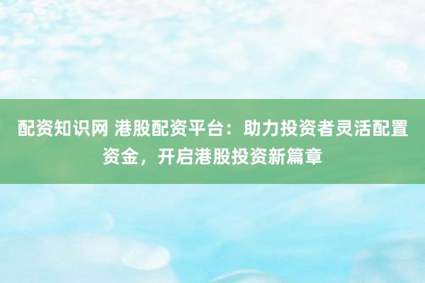 配资知识网 港股配资平台：助力投资者灵活配置资金，开启港股投资新篇章