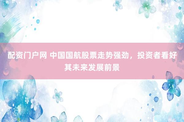 配资门户网 中国国航股票走势强劲，投资者看好其未来发展前景