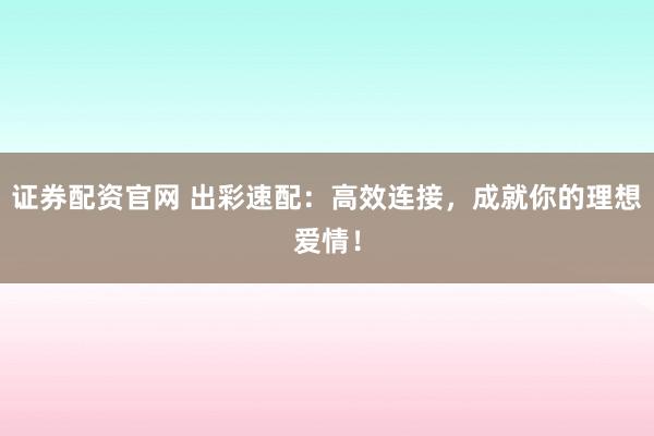证券配资官网 出彩速配：高效连接，成就你的理想爱情！