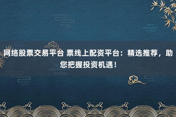 网络股票交易平台 票线上配资平台：精选推荐，助您把握投资机遇！