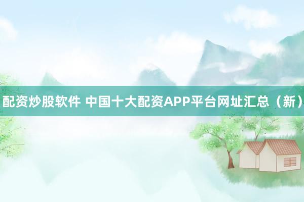 配资炒股软件 中国十大配资APP平台网址汇总（新）