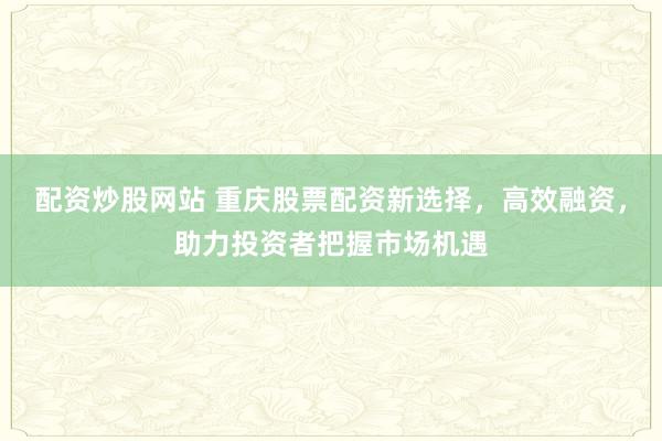配资炒股网站 重庆股票配资新选择，高效融资，助力投资者把握市场机遇