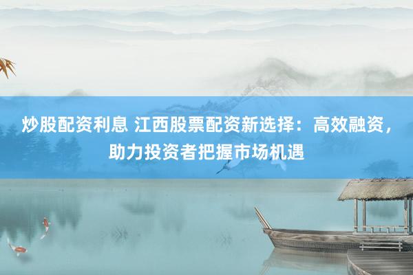 炒股配资利息 江西股票配资新选择：高效融资，助力投资者把握市场机遇