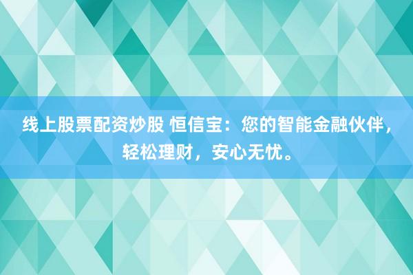 线上股票配资炒股 恒信宝：您的智能金融伙伴，轻松理财，安心无忧。