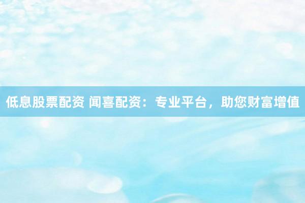 低息股票配资 闻喜配资：专业平台，助您财富增值