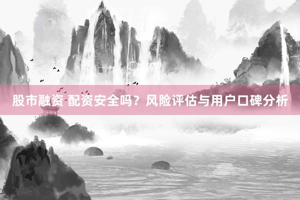 股市融资 配资安全吗？风险评估与用户口碑分析
