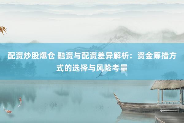 配资炒股爆仓 融资与配资差异解析：资金筹措方式的选择与风险考量