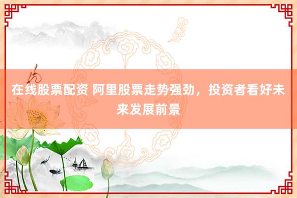 在线股票配资 阿里股票走势强劲，投资者看好未来发展前景