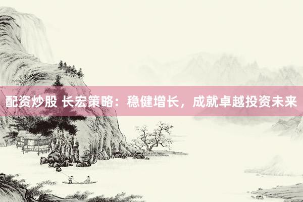 配资炒股 长宏策略：稳健增长，成就卓越投资未来