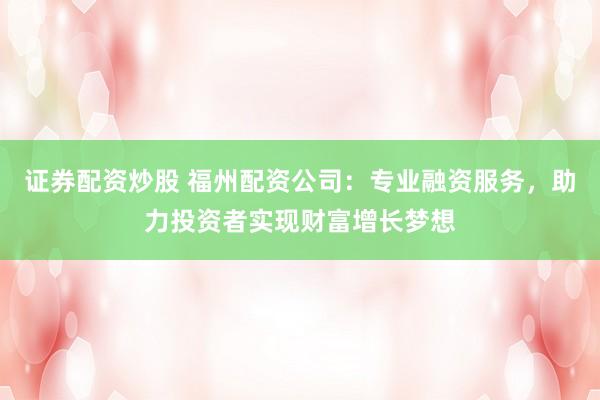 证券配资炒股 福州配资公司：专业融资服务，助力投资者实现财富增长梦想
