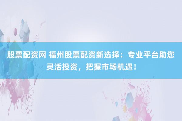 股票配资网 福州股票配资新选择：专业平台助您灵活投资，把握市场机遇！