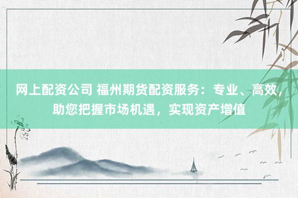 网上配资公司 福州期货配资服务：专业、高效，助您把握市场机遇，实现资产增值