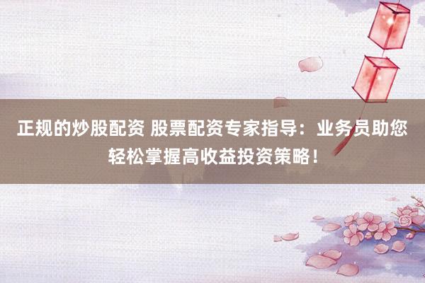 正规的炒股配资 股票配资专家指导：业务员助您轻松掌握高收益投资策略！