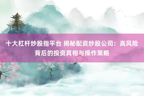 十大杠杆炒股指平台 揭秘配资炒股公司：高风险背后的投资真相与操作策略
