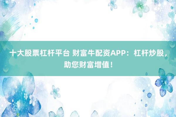 十大股票杠杆平台 财富牛配资APP：杠杆炒股，助您财富增值！
