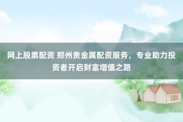 网上股票配资 郑州贵金属配资服务，专业助力投资者开启财富增值之路