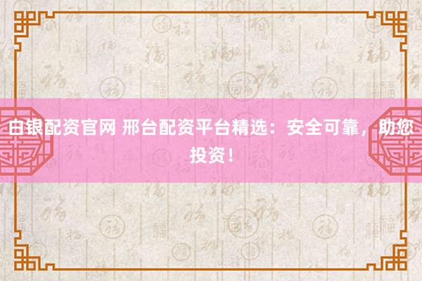 白银配资官网 邢台配资平台精选：安全可靠，助您投资！