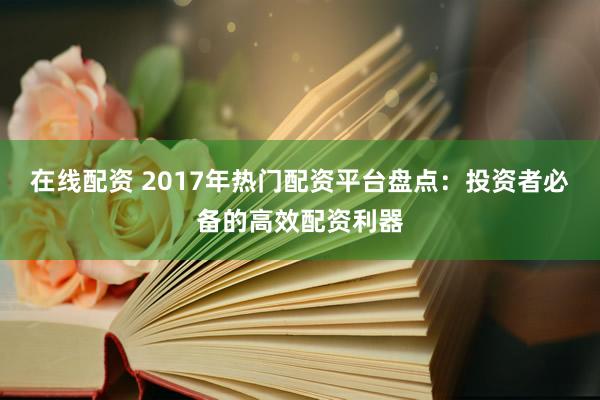在线配资 2017年热门配资平台盘点：投资者必备的高效配资利器
