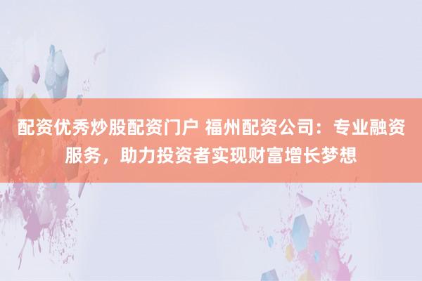配资优秀炒股配资门户 福州配资公司：专业融资服务，助力投资者实现财富增长梦想