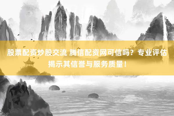 股票配资炒股交流 腾信配资网可信吗？专业评估揭示其信誉与服务质量！