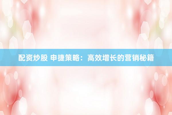 配资炒股 申捷策略：高效增长的营销秘籍