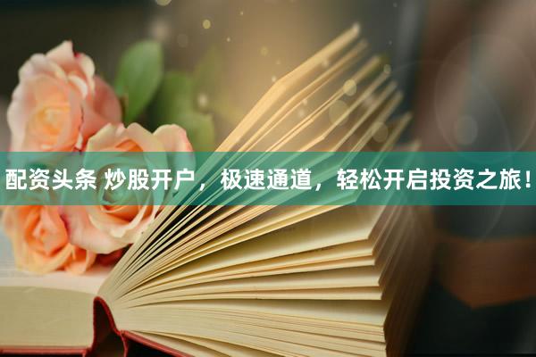 配资头条 炒股开户，极速通道，轻松开启投资之旅！