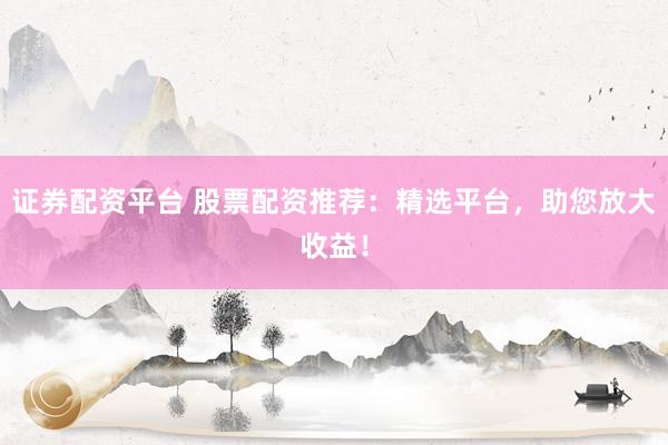 证券配资平台 股票配资推荐：精选平台，助您放大收益！