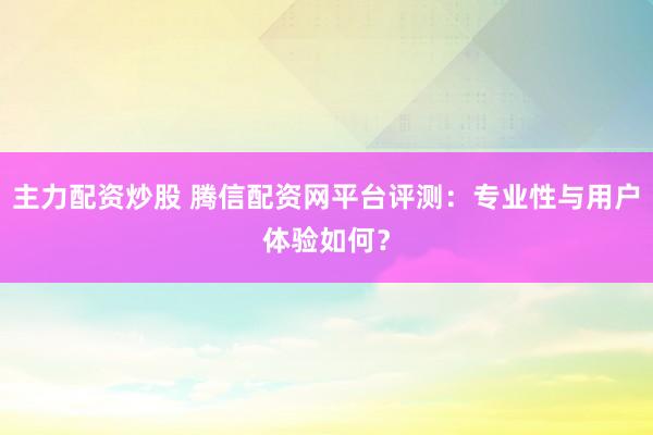 主力配资炒股 腾信配资网平台评测：专业性与用户体验如何？