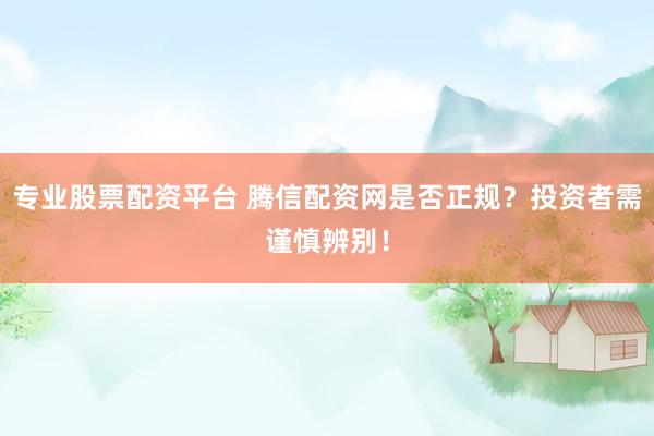 专业股票配资平台 腾信配资网是否正规？投资者需谨慎辨别！