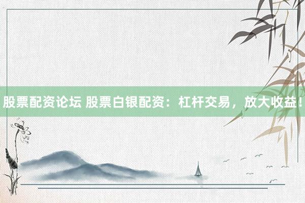 股票配资论坛 股票白银配资：杠杆交易，放大收益！