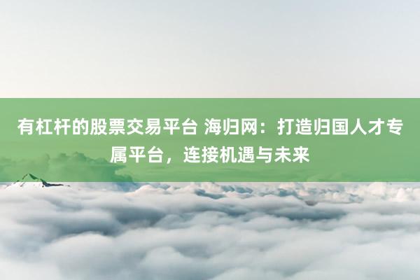 有杠杆的股票交易平台 海归网：打造归国人才专属平台，连接机遇与未来