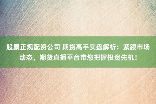 股票正规配资公司 期货高手实盘解析：紧跟市场动态，期货直播平台带您把握投资先机！