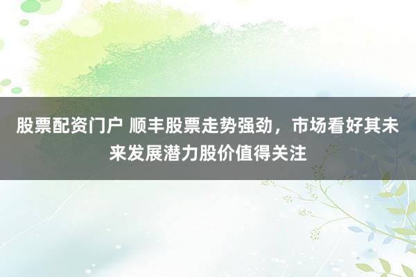 股票配资门户 顺丰股票走势强劲，市场看好其未来发展潜力股价值得关注