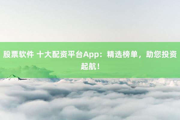 股票软件 十大配资平台App：精选榜单，助您投资起航！