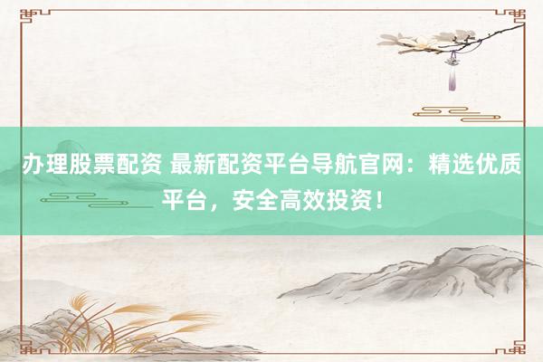 办理股票配资 最新配资平台导航官网：精选优质平台，安全高效投资！