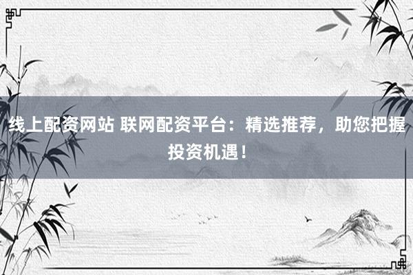 线上配资网站 联网配资平台：精选推荐，助您把握投资机遇！