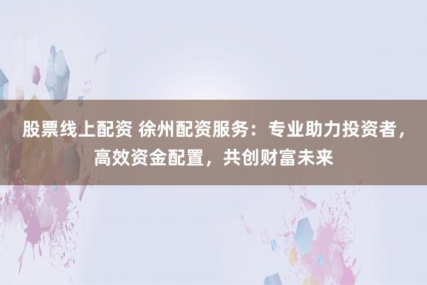 股票线上配资 徐州配资服务：专业助力投资者，高效资金配置，共创财富未来