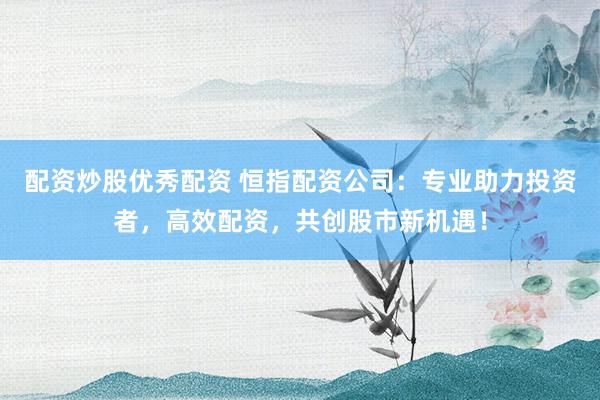 配资炒股优秀配资 恒指配资公司：专业助力投资者，高效配资，共创股市新机遇！