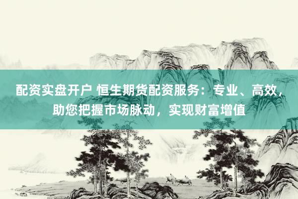配资实盘开户 恒生期货配资服务：专业、高效，助您把握市场脉动，实现财富增值
